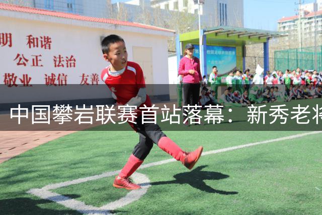 中国攀岩联赛首站落幕：新秀老将双双突破极限创佳绩