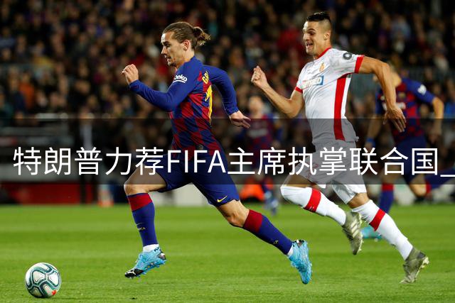 特朗普力荐FIFA主席执掌联合国 称其具备全球领导力
