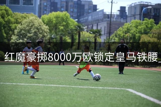 红魔豪掷8000万欧锁定皇马铁腰 楚阿梅尼或成卡塞米罗接班人