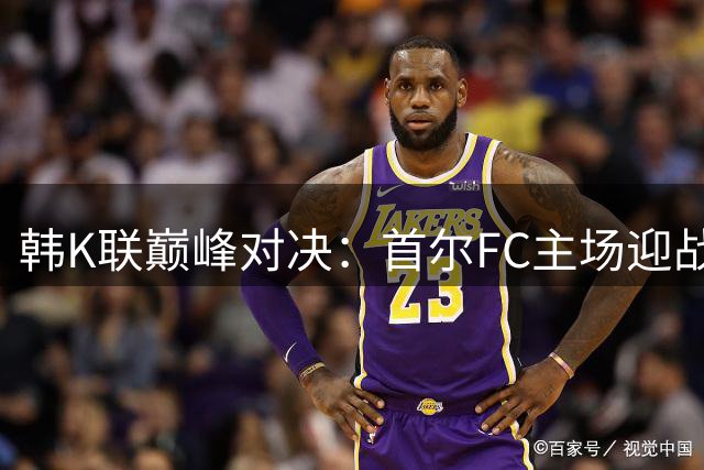 韩K联巅峰对决：首尔FC主场迎战浦项制铁，攻防大战一触即发