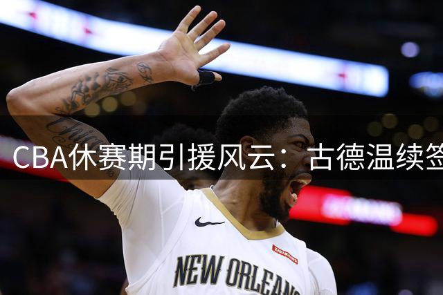 CBA休赛期引援风云：古德温续签悬念未解，山西三度求购胡金秋受挫